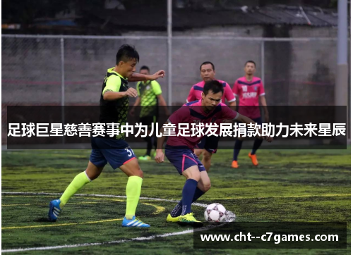 足球巨星慈善赛事中为儿童足球发展捐款助力未来星辰 足球巨星慈善赛事中为儿童足球发展捐款助力未来星辰