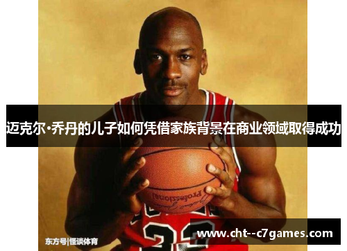 迈克尔·乔丹的儿子如何凭借家族背景在商业领域取得成功