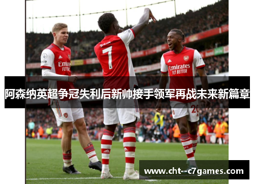 阿森纳英超争冠失利后新帅接手领军再战未来新篇章